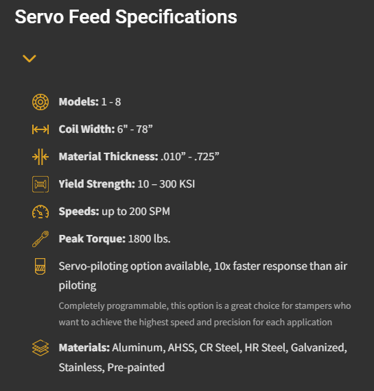 Understanding Servo Feeds. Specifications: Models 1 - 8, Coil Width 6" - 78", Material Thickness .010" - .725", Yield Strength 10 - 300 KSI, Speeds up to 200 SPM, Peak Torque 1800 lbs. Features include servo-piloting option available, 10x faster response than air piloting, completely programmable, suitable for stampers seeking high speed and precision. Materials: Aluminum, AHSS, CR Steel, HR Steel, Galvanized, Stainless, Pre-painted.
