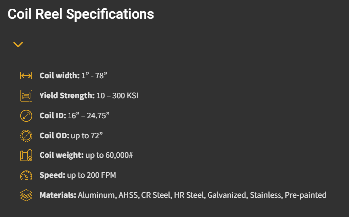 Coil Reel Specifications Coil width: 1” – 78” Yield Strength: 10 – 300 KSI Coil ID: 16” – 24.75” Coil OD: up to 72” Coil weight: up to 60,000# Speed: up to 200 FPM Materials: Aluminum, AHSS, CR Steel, HR Steel, Galvanized, Stainless, Pre-painted